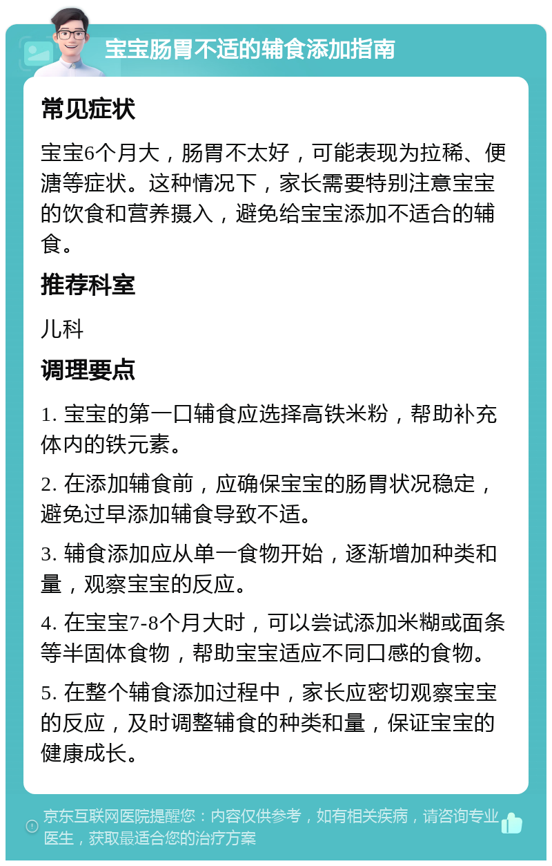 宝宝肠胃不适的辅食添加指南 常见症状 宝宝6个月大，肠胃不太好，可能表现为拉稀、便溏等症状。这种情况下，家长需要特别注意宝宝的饮食和营养摄入，避免给宝宝添加不适合的辅食。 推荐科室 儿科 调理要点 1. 宝宝的第一口辅食应选择高铁米粉，帮助补充体内的铁元素。 2. 在添加辅食前，应确保宝宝的肠胃状况稳定，避免过早添加辅食导致不适。 3. 辅食添加应从单一食物开始，逐渐增加种类和量，观察宝宝的反应。 4. 在宝宝7-8个月大时，可以尝试添加米糊或面条等半固体食物，帮助宝宝适应不同口感的食物。 5. 在整个辅食添加过程中，家长应密切观察宝宝的反应，及时调整辅食的种类和量，保证宝宝的健康成长。