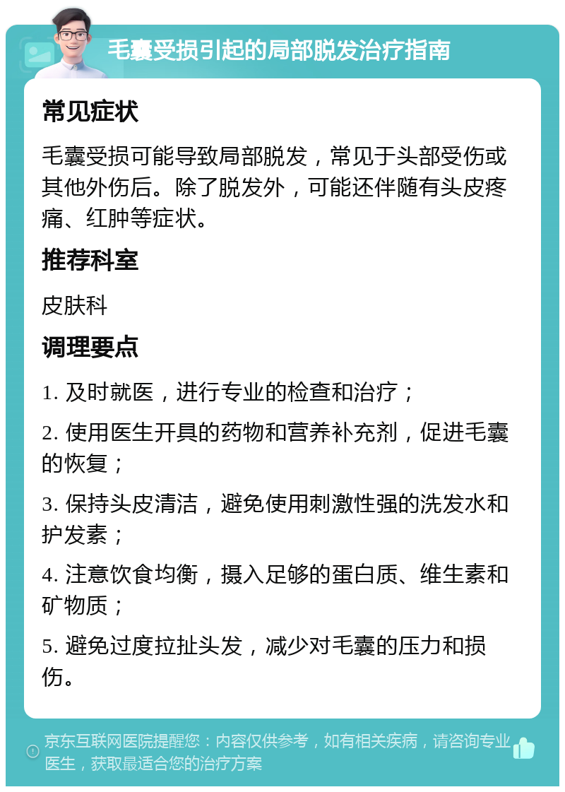 毛囊受损引起的局部脱发治疗指南 常见症状 毛囊受损可能导致局部脱发，常见于头部受伤或其他外伤后。除了脱发外，可能还伴随有头皮疼痛、红肿等症状。 推荐科室 皮肤科 调理要点 1. 及时就医，进行专业的检查和治疗； 2. 使用医生开具的药物和营养补充剂，促进毛囊的恢复； 3. 保持头皮清洁，避免使用刺激性强的洗发水和护发素； 4. 注意饮食均衡，摄入足够的蛋白质、维生素和矿物质； 5. 避免过度拉扯头发，减少对毛囊的压力和损伤。