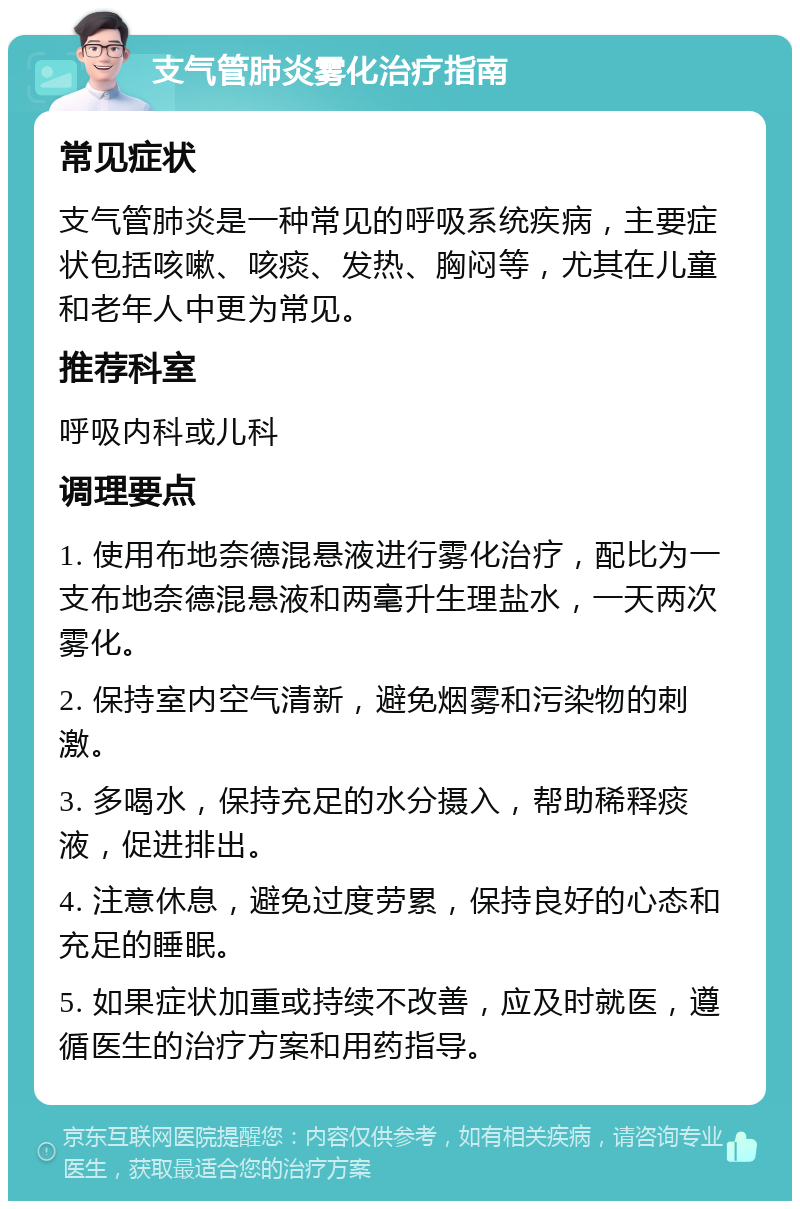 支气管肺炎雾化治疗指南 常见症状 支气管肺炎是一种常见的呼吸系统疾病，主要症状包括咳嗽、咳痰、发热、胸闷等，尤其在儿童和老年人中更为常见。 推荐科室 呼吸内科或儿科 调理要点 1. 使用布地奈德混悬液进行雾化治疗，配比为一支布地奈德混悬液和两毫升生理盐水，一天两次雾化。 2. 保持室内空气清新，避免烟雾和污染物的刺激。 3. 多喝水，保持充足的水分摄入，帮助稀释痰液，促进排出。 4. 注意休息，避免过度劳累，保持良好的心态和充足的睡眠。 5. 如果症状加重或持续不改善，应及时就医，遵循医生的治疗方案和用药指导。