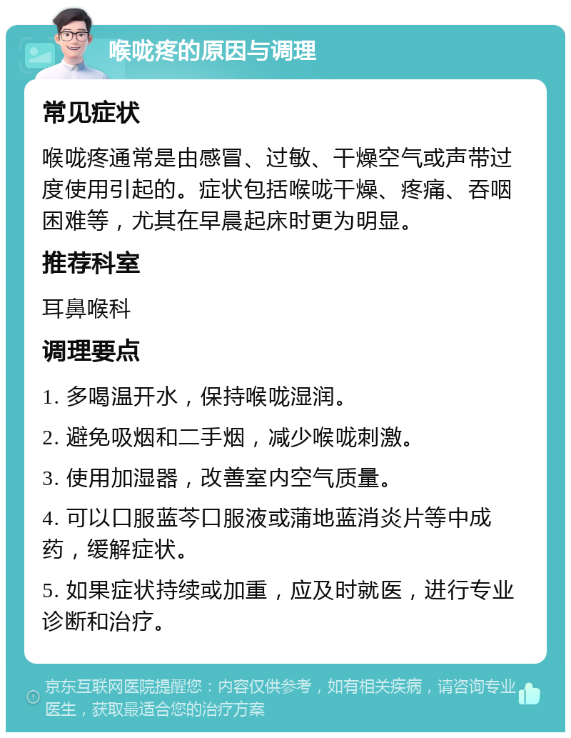 喉咙疼的原因与调理 常见症状 喉咙疼通常是由感冒、过敏、干燥空气或声带过度使用引起的。症状包括喉咙干燥、疼痛、吞咽困难等，尤其在早晨起床时更为明显。 推荐科室 耳鼻喉科 调理要点 1. 多喝温开水，保持喉咙湿润。 2. 避免吸烟和二手烟，减少喉咙刺激。 3. 使用加湿器，改善室内空气质量。 4. 可以口服蓝芩口服液或蒲地蓝消炎片等中成药，缓解症状。 5. 如果症状持续或加重，应及时就医，进行专业诊断和治疗。