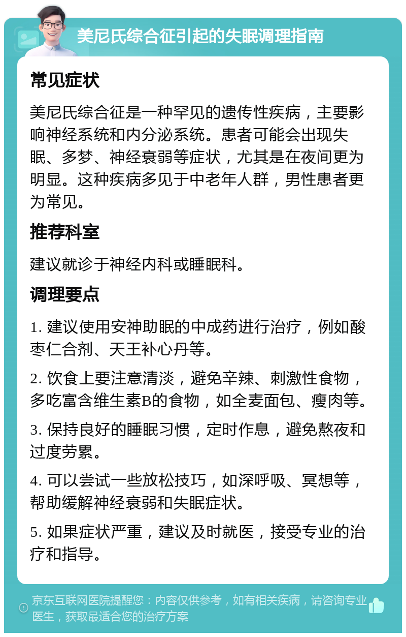 美尼氏综合征引起的失眠调理指南 常见症状 美尼氏综合征是一种罕见的遗传性疾病，主要影响神经系统和内分泌系统。患者可能会出现失眠、多梦、神经衰弱等症状，尤其是在夜间更为明显。这种疾病多见于中老年人群，男性患者更为常见。 推荐科室 建议就诊于神经内科或睡眠科。 调理要点 1. 建议使用安神助眠的中成药进行治疗，例如酸枣仁合剂、天王补心丹等。 2. 饮食上要注意清淡，避免辛辣、刺激性食物，多吃富含维生素B的食物，如全麦面包、瘦肉等。 3. 保持良好的睡眠习惯，定时作息，避免熬夜和过度劳累。 4. 可以尝试一些放松技巧，如深呼吸、冥想等，帮助缓解神经衰弱和失眠症状。 5. 如果症状严重，建议及时就医，接受专业的治疗和指导。