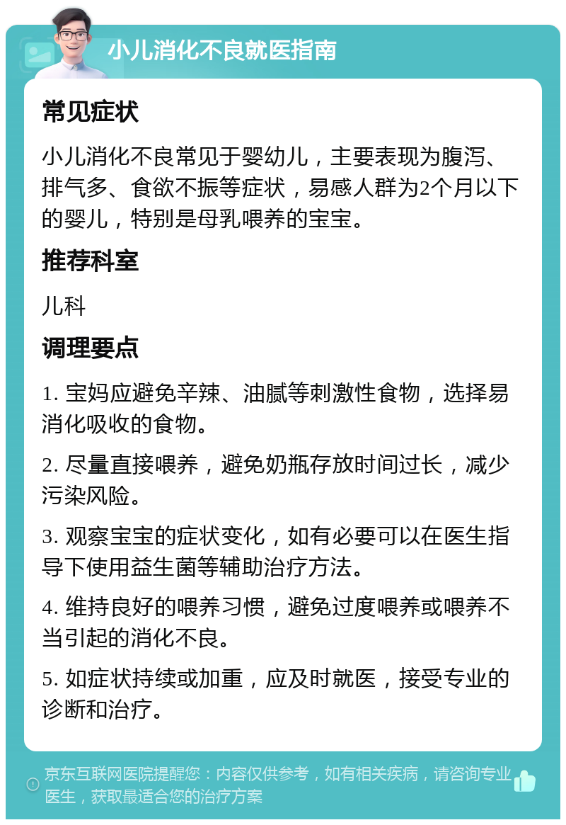 小儿消化不良就医指南 常见症状 小儿消化不良常见于婴幼儿，主要表现为腹泻、排气多、食欲不振等症状，易感人群为2个月以下的婴儿，特别是母乳喂养的宝宝。 推荐科室 儿科 调理要点 1. 宝妈应避免辛辣、油腻等刺激性食物，选择易消化吸收的食物。 2. 尽量直接喂养，避免奶瓶存放时间过长，减少污染风险。 3. 观察宝宝的症状变化，如有必要可以在医生指导下使用益生菌等辅助治疗方法。 4. 维持良好的喂养习惯，避免过度喂养或喂养不当引起的消化不良。 5. 如症状持续或加重，应及时就医，接受专业的诊断和治疗。