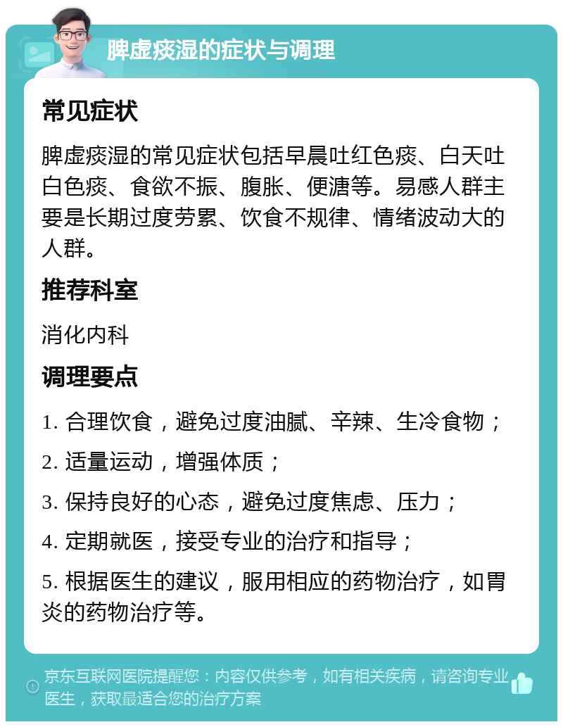 脾虚痰湿的症状与调理 常见症状 脾虚痰湿的常见症状包括早晨吐红色痰、白天吐白色痰、食欲不振、腹胀、便溏等。易感人群主要是长期过度劳累、饮食不规律、情绪波动大的人群。 推荐科室 消化内科 调理要点 1. 合理饮食，避免过度油腻、辛辣、生冷食物； 2. 适量运动，增强体质； 3. 保持良好的心态，避免过度焦虑、压力； 4. 定期就医，接受专业的治疗和指导； 5. 根据医生的建议，服用相应的药物治疗，如胃炎的药物治疗等。