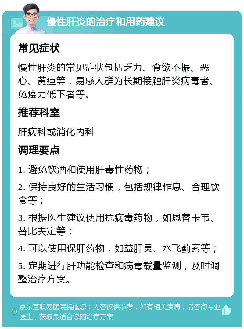 慢性肝炎的治疗和用药建议 常见症状 慢性肝炎的常见症状包括乏力、食欲不振、恶心、黄疸等，易感人群为长期接触肝炎病毒者、免疫力低下者等。 推荐科室 肝病科或消化内科 调理要点 1. 避免饮酒和使用肝毒性药物； 2. 保持良好的生活习惯，包括规律作息、合理饮食等； 3. 根据医生建议使用抗病毒药物，如恩替卡韦、替比夫定等； 4. 可以使用保肝药物，如益肝灵、水飞蓟素等； 5. 定期进行肝功能检查和病毒载量监测，及时调整治疗方案。