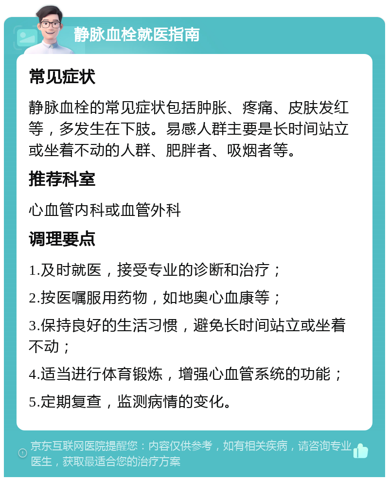 静脉血栓就医指南 常见症状 静脉血栓的常见症状包括肿胀、疼痛、皮肤发红等，多发生在下肢。易感人群主要是长时间站立或坐着不动的人群、肥胖者、吸烟者等。 推荐科室 心血管内科或血管外科 调理要点 1.及时就医，接受专业的诊断和治疗； 2.按医嘱服用药物，如地奥心血康等； 3.保持良好的生活习惯，避免长时间站立或坐着不动； 4.适当进行体育锻炼，增强心血管系统的功能； 5.定期复查，监测病情的变化。