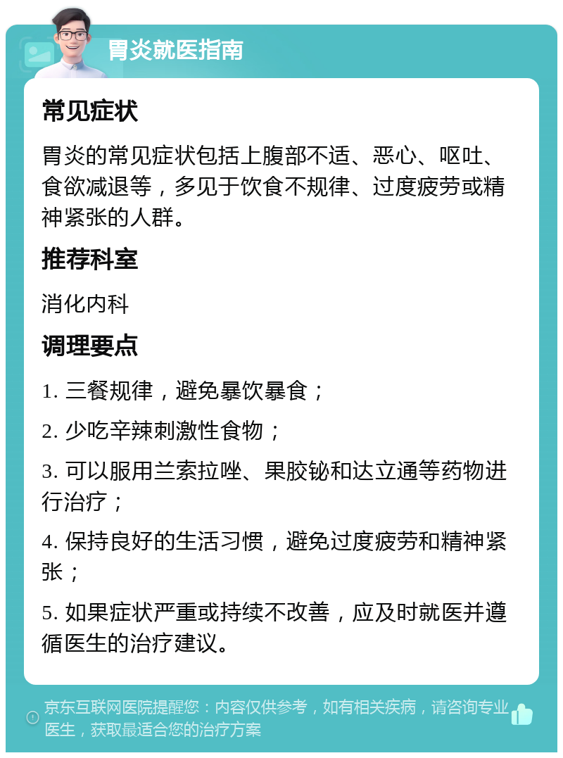 胃炎就医指南 常见症状 胃炎的常见症状包括上腹部不适、恶心、呕吐、食欲减退等，多见于饮食不规律、过度疲劳或精神紧张的人群。 推荐科室 消化内科 调理要点 1. 三餐规律，避免暴饮暴食； 2. 少吃辛辣刺激性食物； 3. 可以服用兰索拉唑、果胶铋和达立通等药物进行治疗； 4. 保持良好的生活习惯，避免过度疲劳和精神紧张； 5. 如果症状严重或持续不改善，应及时就医并遵循医生的治疗建议。