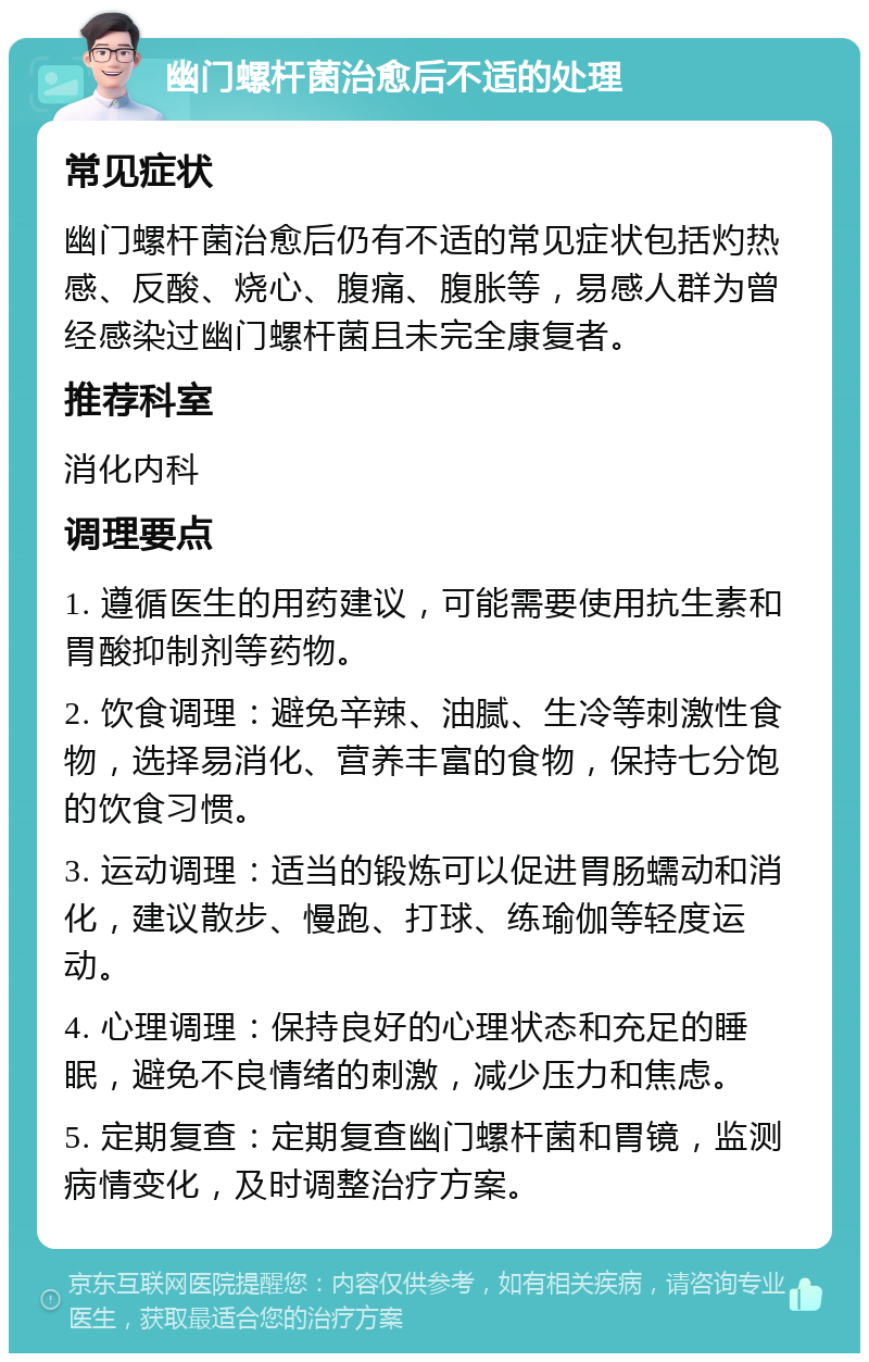 幽门螺杆菌治愈后不适的处理 常见症状 幽门螺杆菌治愈后仍有不适的常见症状包括灼热感、反酸、烧心、腹痛、腹胀等，易感人群为曾经感染过幽门螺杆菌且未完全康复者。 推荐科室 消化内科 调理要点 1. 遵循医生的用药建议，可能需要使用抗生素和胃酸抑制剂等药物。 2. 饮食调理：避免辛辣、油腻、生冷等刺激性食物，选择易消化、营养丰富的食物，保持七分饱的饮食习惯。 3. 运动调理：适当的锻炼可以促进胃肠蠕动和消化，建议散步、慢跑、打球、练瑜伽等轻度运动。 4. 心理调理：保持良好的心理状态和充足的睡眠，避免不良情绪的刺激，减少压力和焦虑。 5. 定期复查：定期复查幽门螺杆菌和胃镜，监测病情变化，及时调整治疗方案。