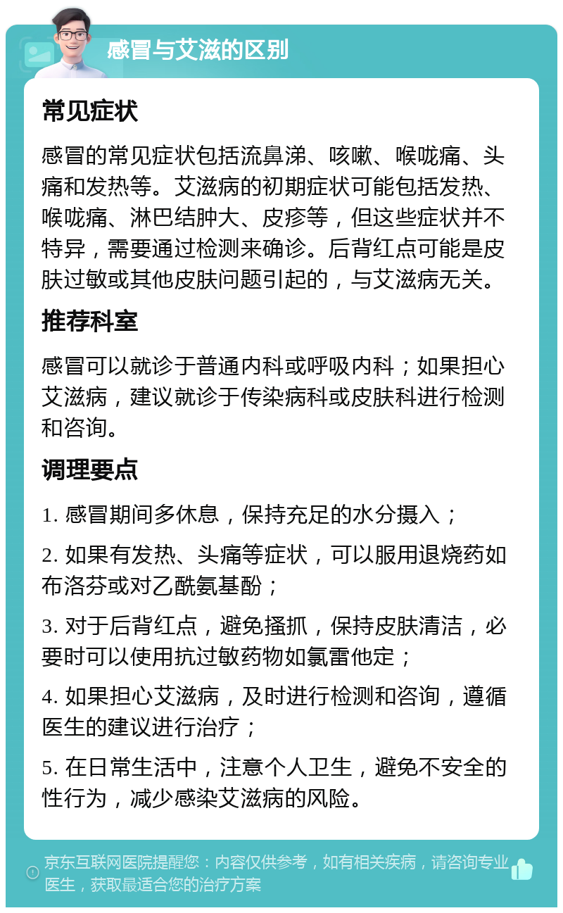 感冒与艾滋的区别 常见症状 感冒的常见症状包括流鼻涕、咳嗽、喉咙痛、头痛和发热等。艾滋病的初期症状可能包括发热、喉咙痛、淋巴结肿大、皮疹等，但这些症状并不特异，需要通过检测来确诊。后背红点可能是皮肤过敏或其他皮肤问题引起的，与艾滋病无关。 推荐科室 感冒可以就诊于普通内科或呼吸内科；如果担心艾滋病，建议就诊于传染病科或皮肤科进行检测和咨询。 调理要点 1. 感冒期间多休息，保持充足的水分摄入； 2. 如果有发热、头痛等症状，可以服用退烧药如布洛芬或对乙酰氨基酚； 3. 对于后背红点，避免搔抓，保持皮肤清洁，必要时可以使用抗过敏药物如氯雷他定； 4. 如果担心艾滋病，及时进行检测和咨询，遵循医生的建议进行治疗； 5. 在日常生活中，注意个人卫生，避免不安全的性行为，减少感染艾滋病的风险。