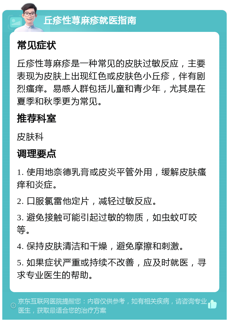 丘疹性荨麻疹就医指南 常见症状 丘疹性荨麻疹是一种常见的皮肤过敏反应，主要表现为皮肤上出现红色或皮肤色小丘疹，伴有剧烈瘙痒。易感人群包括儿童和青少年，尤其是在夏季和秋季更为常见。 推荐科室 皮肤科 调理要点 1. 使用地奈德乳膏或皮炎平管外用，缓解皮肤瘙痒和炎症。 2. 口服氯雷他定片，减轻过敏反应。 3. 避免接触可能引起过敏的物质，如虫蚊叮咬等。 4. 保持皮肤清洁和干燥，避免摩擦和刺激。 5. 如果症状严重或持续不改善，应及时就医，寻求专业医生的帮助。