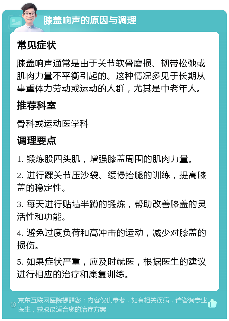 膝盖响声的原因与调理 常见症状 膝盖响声通常是由于关节软骨磨损、韧带松弛或肌肉力量不平衡引起的。这种情况多见于长期从事重体力劳动或运动的人群，尤其是中老年人。 推荐科室 骨科或运动医学科 调理要点 1. 锻炼股四头肌，增强膝盖周围的肌肉力量。 2. 进行踝关节压沙袋、缓慢抬腿的训练，提高膝盖的稳定性。 3. 每天进行贴墙半蹲的锻炼，帮助改善膝盖的灵活性和功能。 4. 避免过度负荷和高冲击的运动，减少对膝盖的损伤。 5. 如果症状严重，应及时就医，根据医生的建议进行相应的治疗和康复训练。