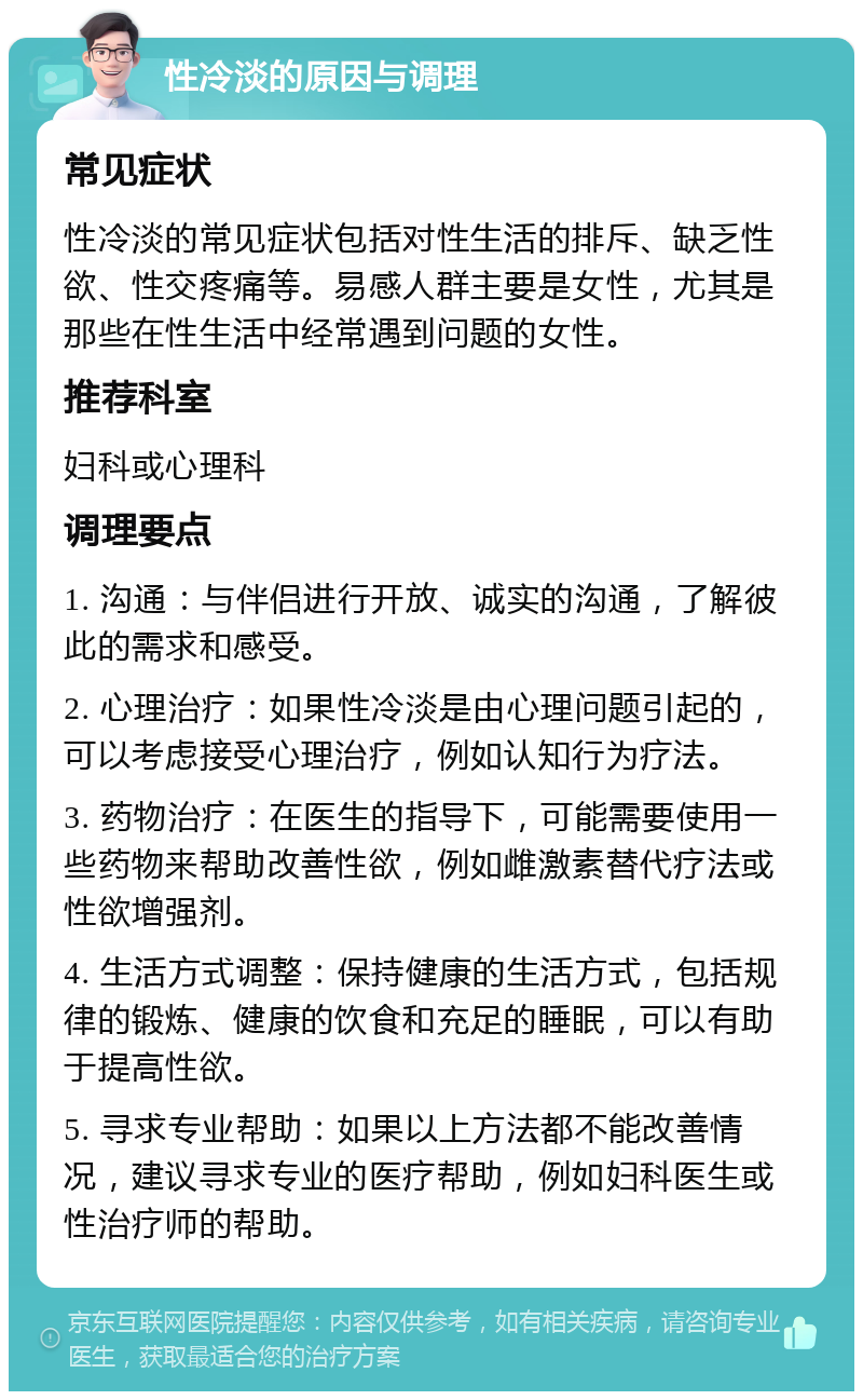 性冷淡的原因与调理 常见症状 性冷淡的常见症状包括对性生活的排斥、缺乏性欲、性交疼痛等。易感人群主要是女性，尤其是那些在性生活中经常遇到问题的女性。 推荐科室 妇科或心理科 调理要点 1. 沟通：与伴侣进行开放、诚实的沟通，了解彼此的需求和感受。 2. 心理治疗：如果性冷淡是由心理问题引起的，可以考虑接受心理治疗，例如认知行为疗法。 3. 药物治疗：在医生的指导下，可能需要使用一些药物来帮助改善性欲，例如雌激素替代疗法或性欲增强剂。 4. 生活方式调整：保持健康的生活方式，包括规律的锻炼、健康的饮食和充足的睡眠，可以有助于提高性欲。 5. 寻求专业帮助：如果以上方法都不能改善情况，建议寻求专业的医疗帮助，例如妇科医生或性治疗师的帮助。