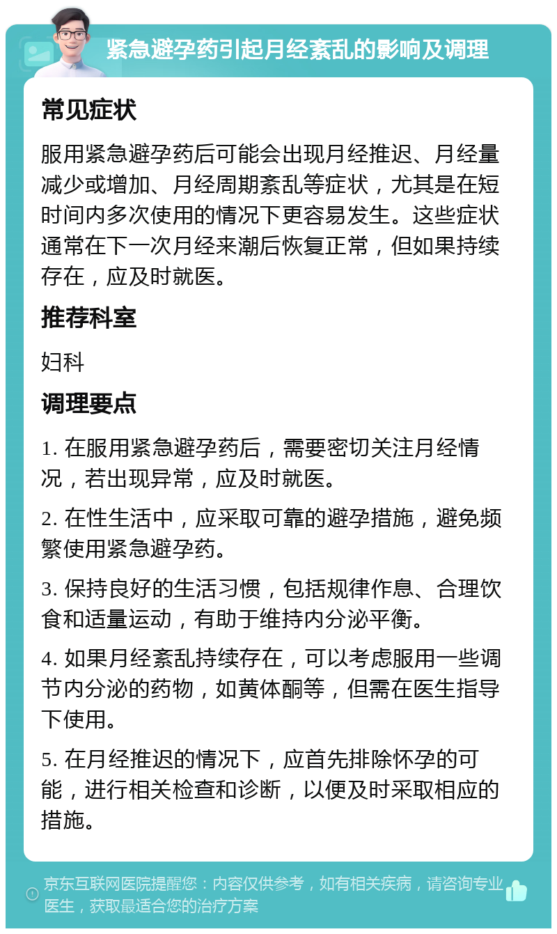 紧急避孕药引起月经紊乱的影响及调理 常见症状 服用紧急避孕药后可能会出现月经推迟、月经量减少或增加、月经周期紊乱等症状，尤其是在短时间内多次使用的情况下更容易发生。这些症状通常在下一次月经来潮后恢复正常，但如果持续存在，应及时就医。 推荐科室 妇科 调理要点 1. 在服用紧急避孕药后，需要密切关注月经情况，若出现异常，应及时就医。 2. 在性生活中，应采取可靠的避孕措施，避免频繁使用紧急避孕药。 3. 保持良好的生活习惯，包括规律作息、合理饮食和适量运动，有助于维持内分泌平衡。 4. 如果月经紊乱持续存在，可以考虑服用一些调节内分泌的药物，如黄体酮等，但需在医生指导下使用。 5. 在月经推迟的情况下，应首先排除怀孕的可能，进行相关检查和诊断，以便及时采取相应的措施。