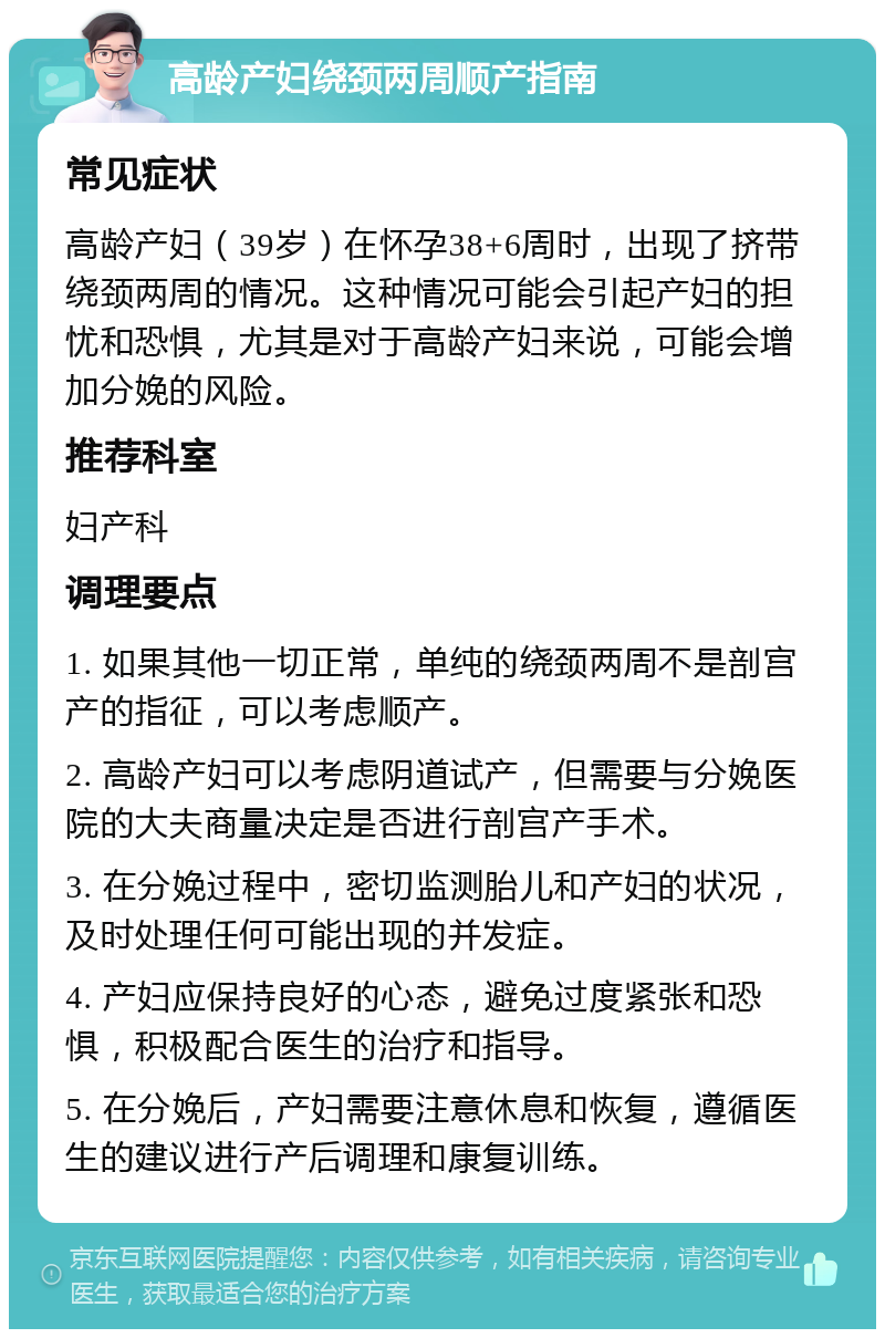 高龄产妇绕颈两周顺产指南 常见症状 高龄产妇（39岁）在怀孕38+6周时，出现了挤带绕颈两周的情况。这种情况可能会引起产妇的担忧和恐惧，尤其是对于高龄产妇来说，可能会增加分娩的风险。 推荐科室 妇产科 调理要点 1. 如果其他一切正常，单纯的绕颈两周不是剖宫产的指征，可以考虑顺产。 2. 高龄产妇可以考虑阴道试产，但需要与分娩医院的大夫商量决定是否进行剖宫产手术。 3. 在分娩过程中，密切监测胎儿和产妇的状况，及时处理任何可能出现的并发症。 4. 产妇应保持良好的心态，避免过度紧张和恐惧，积极配合医生的治疗和指导。 5. 在分娩后，产妇需要注意休息和恢复，遵循医生的建议进行产后调理和康复训练。