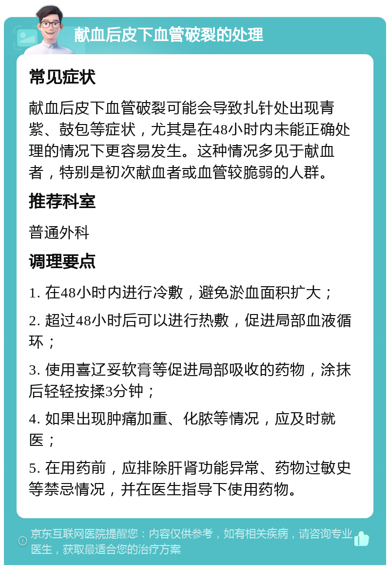 献血后皮下血管破裂的处理 常见症状 献血后皮下血管破裂可能会导致扎针处出现青紫、鼓包等症状，尤其是在48小时内未能正确处理的情况下更容易发生。这种情况多见于献血者，特别是初次献血者或血管较脆弱的人群。 推荐科室 普通外科 调理要点 1. 在48小时内进行冷敷，避免淤血面积扩大； 2. 超过48小时后可以进行热敷，促进局部血液循环； 3. 使用喜辽妥软膏等促进局部吸收的药物，涂抹后轻轻按揉3分钟； 4. 如果出现肿痛加重、化脓等情况，应及时就医； 5. 在用药前，应排除肝肾功能异常、药物过敏史等禁忌情况，并在医生指导下使用药物。