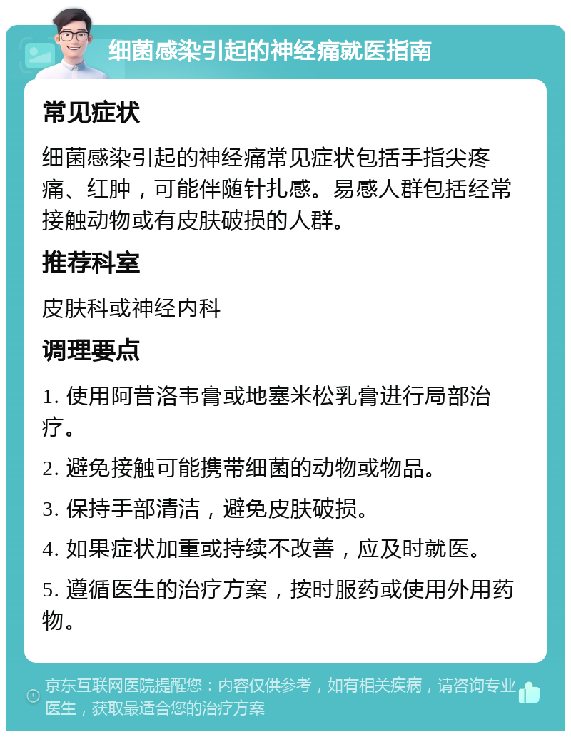 细菌感染引起的神经痛就医指南 常见症状 细菌感染引起的神经痛常见症状包括手指尖疼痛、红肿，可能伴随针扎感。易感人群包括经常接触动物或有皮肤破损的人群。 推荐科室 皮肤科或神经内科 调理要点 1. 使用阿昔洛韦膏或地塞米松乳膏进行局部治疗。 2. 避免接触可能携带细菌的动物或物品。 3. 保持手部清洁，避免皮肤破损。 4. 如果症状加重或持续不改善，应及时就医。 5. 遵循医生的治疗方案，按时服药或使用外用药物。