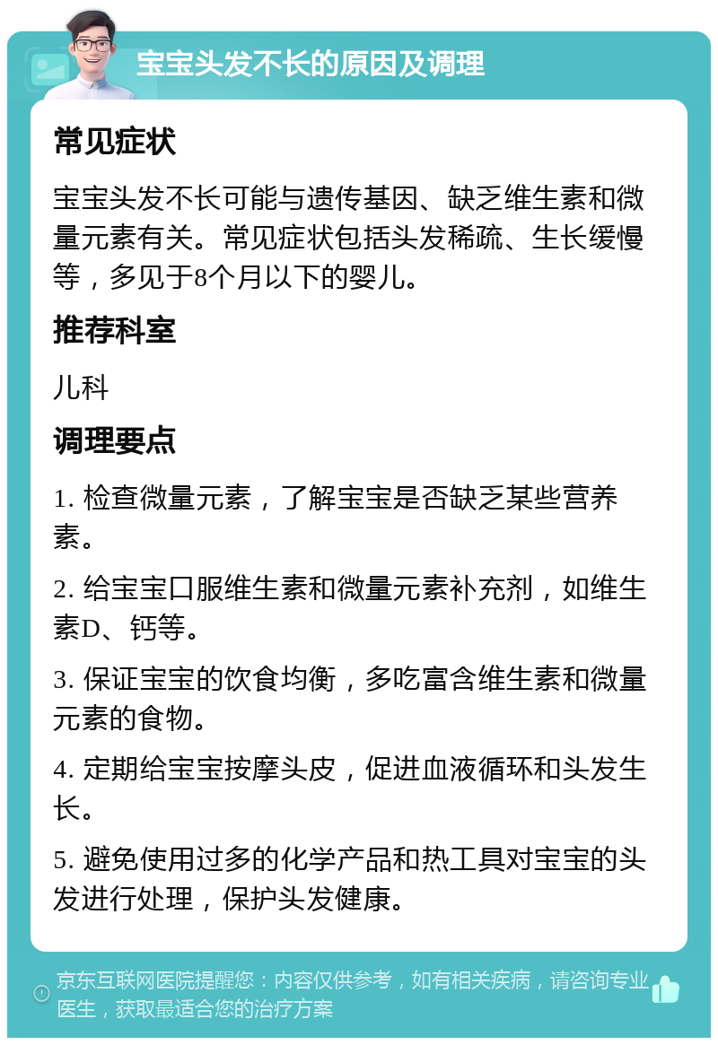 宝宝头发不长的原因及调理 常见症状 宝宝头发不长可能与遗传基因、缺乏维生素和微量元素有关。常见症状包括头发稀疏、生长缓慢等，多见于8个月以下的婴儿。 推荐科室 儿科 调理要点 1. 检查微量元素，了解宝宝是否缺乏某些营养素。 2. 给宝宝口服维生素和微量元素补充剂，如维生素D、钙等。 3. 保证宝宝的饮食均衡，多吃富含维生素和微量元素的食物。 4. 定期给宝宝按摩头皮，促进血液循环和头发生长。 5. 避免使用过多的化学产品和热工具对宝宝的头发进行处理，保护头发健康。