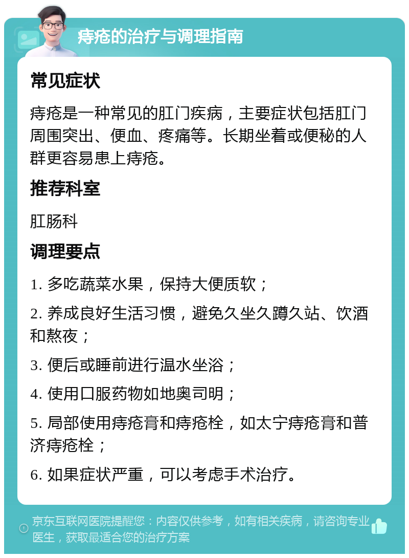 痔疮的治疗与调理指南 常见症状 痔疮是一种常见的肛门疾病，主要症状包括肛门周围突出、便血、疼痛等。长期坐着或便秘的人群更容易患上痔疮。 推荐科室 肛肠科 调理要点 1. 多吃蔬菜水果，保持大便质软； 2. 养成良好生活习惯，避免久坐久蹲久站、饮酒和熬夜； 3. 便后或睡前进行温水坐浴； 4. 使用口服药物如地奥司明； 5. 局部使用痔疮膏和痔疮栓，如太宁痔疮膏和普济痔疮栓； 6. 如果症状严重，可以考虑手术治疗。