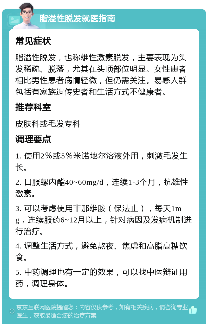 脂溢性脱发就医指南 常见症状 脂溢性脱发，也称雄性激素脱发，主要表现为头发稀疏、脱落，尤其在头顶部位明显。女性患者相比男性患者病情轻微，但仍需关注。易感人群包括有家族遗传史者和生活方式不健康者。 推荐科室 皮肤科或毛发专科 调理要点 1. 使用2％或5％米诺地尔溶液外用，刺激毛发生长。 2. 口服螺内酯40~60mg/d，连续1-3个月，抗雄性激素。 3. 可以考虑使用非那雄胺（保法止），每天1mg，连续服药6~12月以上，针对病因及发病机制进行治疗。 4. 调整生活方式，避免熬夜、焦虑和高脂高糖饮食。 5. 中药调理也有一定的效果，可以找中医辩证用药，调理身体。