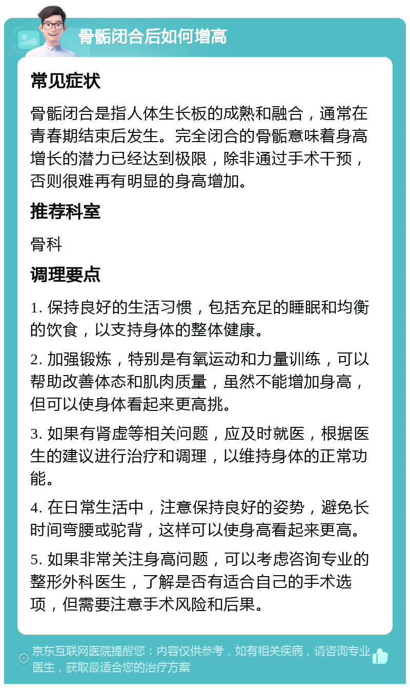 骨骺闭合后如何增高 常见症状 骨骺闭合是指人体生长板的成熟和融合，通常在青春期结束后发生。完全闭合的骨骺意味着身高增长的潜力已经达到极限，除非通过手术干预，否则很难再有明显的身高增加。 推荐科室 骨科 调理要点 1. 保持良好的生活习惯，包括充足的睡眠和均衡的饮食，以支持身体的整体健康。 2. 加强锻炼，特别是有氧运动和力量训练，可以帮助改善体态和肌肉质量，虽然不能增加身高，但可以使身体看起来更高挑。 3. 如果有肾虚等相关问题，应及时就医，根据医生的建议进行治疗和调理，以维持身体的正常功能。 4. 在日常生活中，注意保持良好的姿势，避免长时间弯腰或驼背，这样可以使身高看起来更高。 5. 如果非常关注身高问题，可以考虑咨询专业的整形外科医生，了解是否有适合自己的手术选项，但需要注意手术风险和后果。