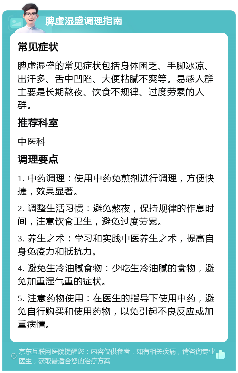 脾虚湿盛调理指南 常见症状 脾虚湿盛的常见症状包括身体困乏、手脚冰凉、出汗多、舌中凹陷、大便粘腻不爽等。易感人群主要是长期熬夜、饮食不规律、过度劳累的人群。 推荐科室 中医科 调理要点 1. 中药调理：使用中药免煎剂进行调理，方便快捷，效果显著。 2. 调整生活习惯：避免熬夜，保持规律的作息时间，注意饮食卫生，避免过度劳累。 3. 养生之术：学习和实践中医养生之术，提高自身免疫力和抵抗力。 4. 避免生冷油腻食物：少吃生冷油腻的食物，避免加重湿气重的症状。 5. 注意药物使用：在医生的指导下使用中药，避免自行购买和使用药物，以免引起不良反应或加重病情。