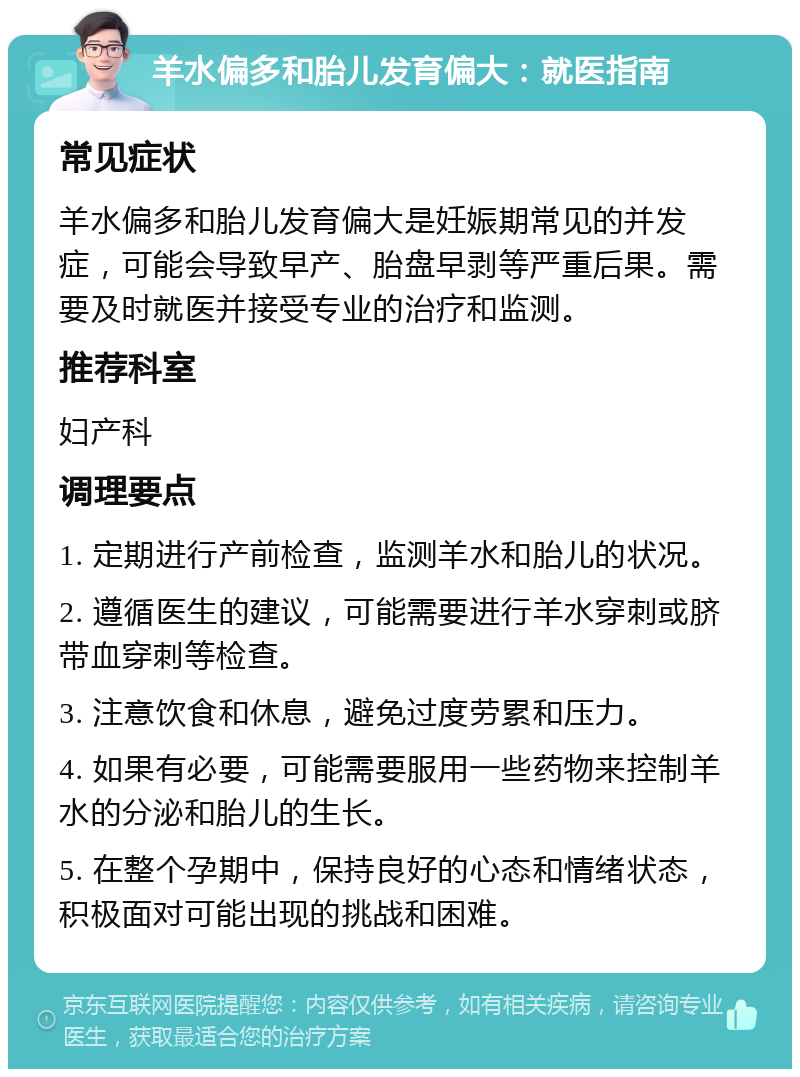 羊水偏多和胎儿发育偏大：就医指南 常见症状 羊水偏多和胎儿发育偏大是妊娠期常见的并发症，可能会导致早产、胎盘早剥等严重后果。需要及时就医并接受专业的治疗和监测。 推荐科室 妇产科 调理要点 1. 定期进行产前检查，监测羊水和胎儿的状况。 2. 遵循医生的建议，可能需要进行羊水穿刺或脐带血穿刺等检查。 3. 注意饮食和休息，避免过度劳累和压力。 4. 如果有必要，可能需要服用一些药物来控制羊水的分泌和胎儿的生长。 5. 在整个孕期中，保持良好的心态和情绪状态，积极面对可能出现的挑战和困难。