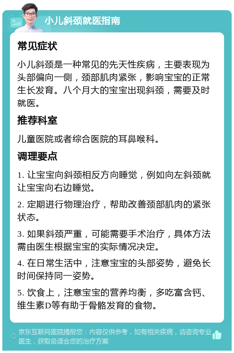 小儿斜颈就医指南 常见症状 小儿斜颈是一种常见的先天性疾病，主要表现为头部偏向一侧，颈部肌肉紧张，影响宝宝的正常生长发育。八个月大的宝宝出现斜颈，需要及时就医。 推荐科室 儿童医院或者综合医院的耳鼻喉科。 调理要点 1. 让宝宝向斜颈相反方向睡觉，例如向左斜颈就让宝宝向右边睡觉。 2. 定期进行物理治疗，帮助改善颈部肌肉的紧张状态。 3. 如果斜颈严重，可能需要手术治疗，具体方法需由医生根据宝宝的实际情况决定。 4. 在日常生活中，注意宝宝的头部姿势，避免长时间保持同一姿势。 5. 饮食上，注意宝宝的营养均衡，多吃富含钙、维生素D等有助于骨骼发育的食物。