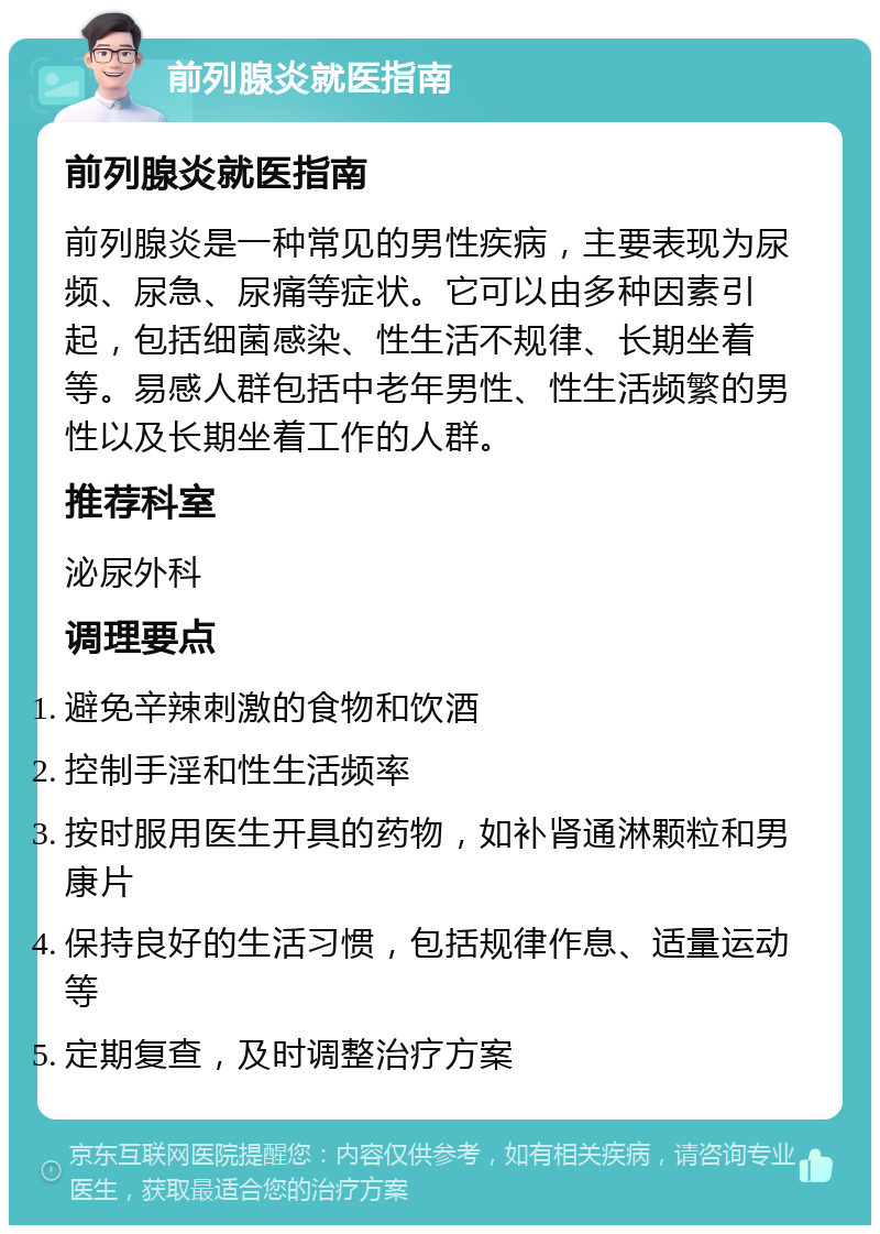 前列腺炎就医指南 前列腺炎就医指南 前列腺炎是一种常见的男性疾病，主要表现为尿频、尿急、尿痛等症状。它可以由多种因素引起，包括细菌感染、性生活不规律、长期坐着等。易感人群包括中老年男性、性生活频繁的男性以及长期坐着工作的人群。 推荐科室 泌尿外科 调理要点 避免辛辣刺激的食物和饮酒 控制手淫和性生活频率 按时服用医生开具的药物，如补肾通淋颗粒和男康片 保持良好的生活习惯，包括规律作息、适量运动等 定期复查，及时调整治疗方案