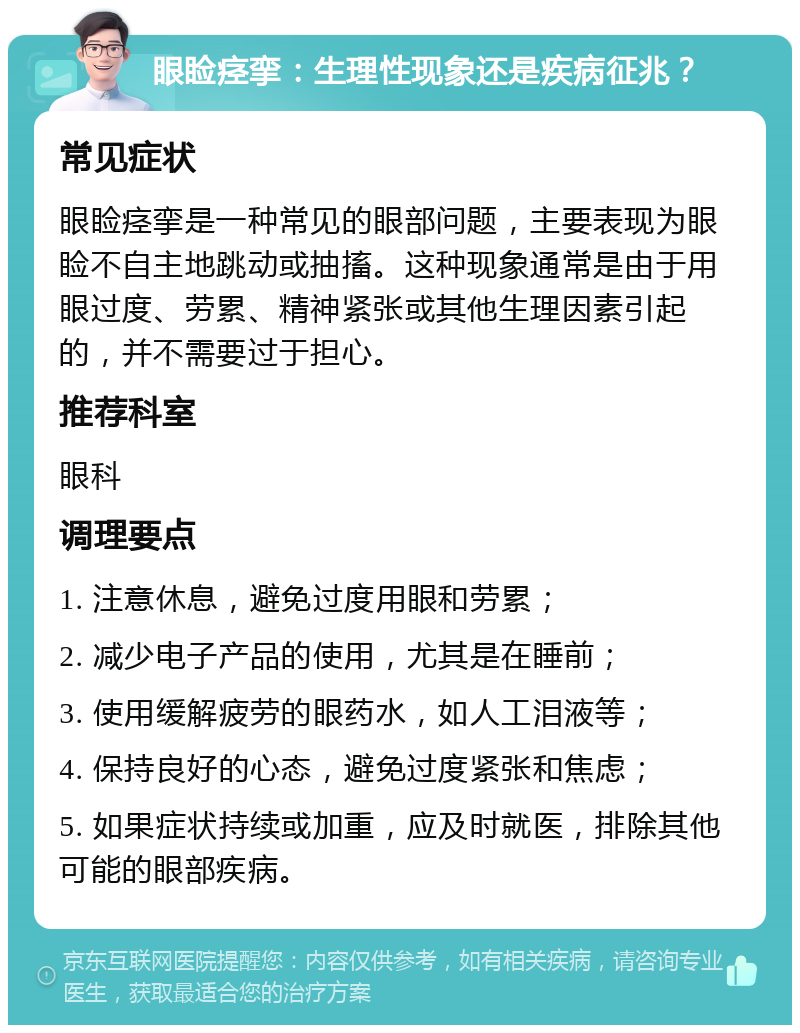 眼睑痉挛：生理性现象还是疾病征兆？ 常见症状 眼睑痉挛是一种常见的眼部问题，主要表现为眼睑不自主地跳动或抽搐。这种现象通常是由于用眼过度、劳累、精神紧张或其他生理因素引起的，并不需要过于担心。 推荐科室 眼科 调理要点 1. 注意休息，避免过度用眼和劳累； 2. 减少电子产品的使用，尤其是在睡前； 3. 使用缓解疲劳的眼药水，如人工泪液等； 4. 保持良好的心态，避免过度紧张和焦虑； 5. 如果症状持续或加重，应及时就医，排除其他可能的眼部疾病。