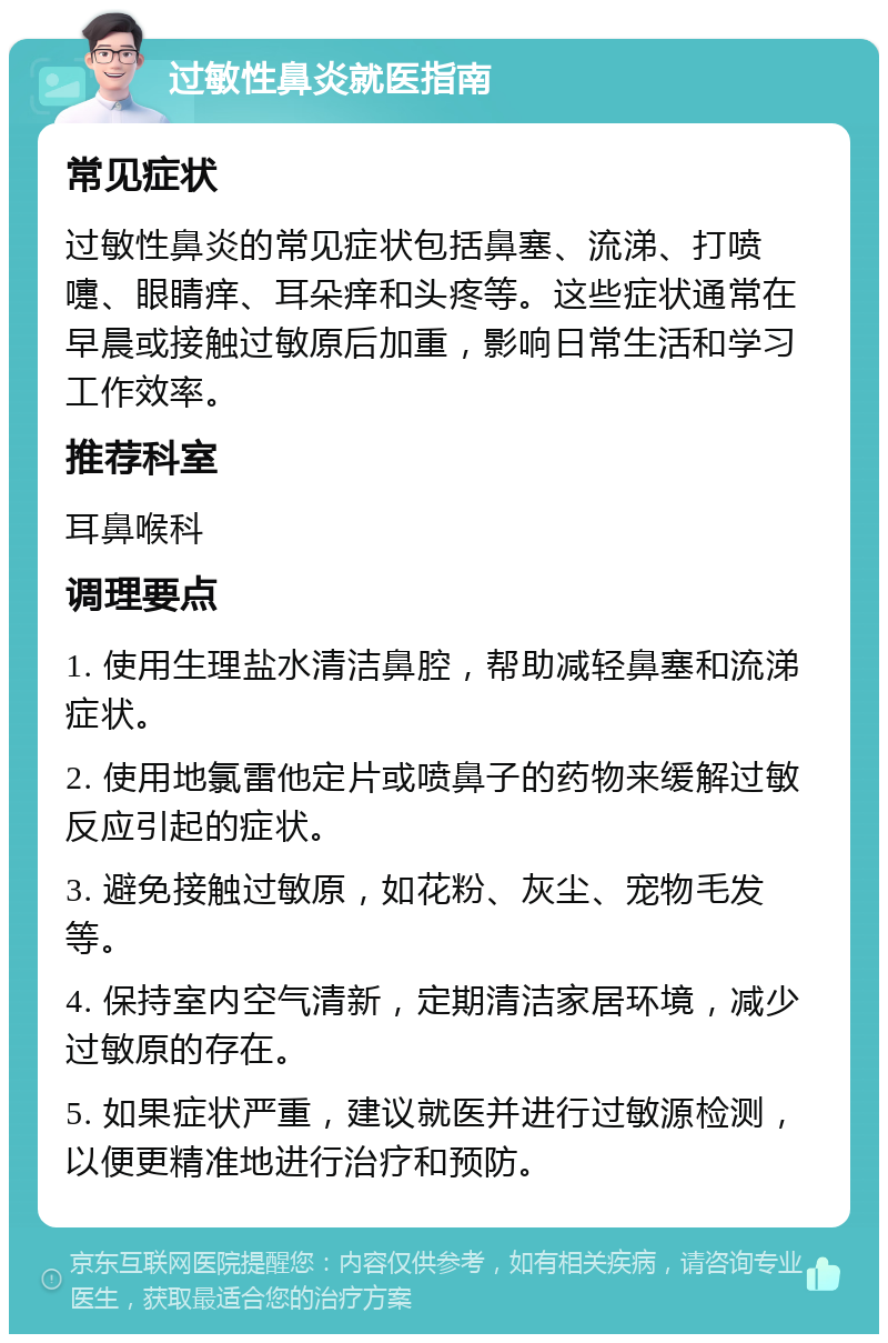 过敏性鼻炎就医指南 常见症状 过敏性鼻炎的常见症状包括鼻塞、流涕、打喷嚏、眼睛痒、耳朵痒和头疼等。这些症状通常在早晨或接触过敏原后加重，影响日常生活和学习工作效率。 推荐科室 耳鼻喉科 调理要点 1. 使用生理盐水清洁鼻腔，帮助减轻鼻塞和流涕症状。 2. 使用地氯雷他定片或喷鼻子的药物来缓解过敏反应引起的症状。 3. 避免接触过敏原，如花粉、灰尘、宠物毛发等。 4. 保持室内空气清新，定期清洁家居环境，减少过敏原的存在。 5. 如果症状严重，建议就医并进行过敏源检测，以便更精准地进行治疗和预防。