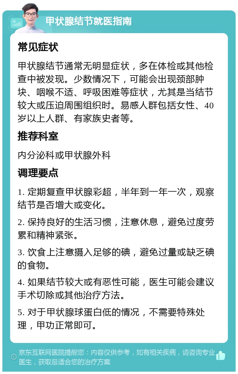 甲状腺结节就医指南 常见症状 甲状腺结节通常无明显症状，多在体检或其他检查中被发现。少数情况下，可能会出现颈部肿块、咽喉不适、呼吸困难等症状，尤其是当结节较大或压迫周围组织时。易感人群包括女性、40岁以上人群、有家族史者等。 推荐科室 内分泌科或甲状腺外科 调理要点 1. 定期复查甲状腺彩超，半年到一年一次，观察结节是否增大或变化。 2. 保持良好的生活习惯，注意休息，避免过度劳累和精神紧张。 3. 饮食上注意摄入足够的碘，避免过量或缺乏碘的食物。 4. 如果结节较大或有恶性可能，医生可能会建议手术切除或其他治疗方法。 5. 对于甲状腺球蛋白低的情况，不需要特殊处理，甲功正常即可。