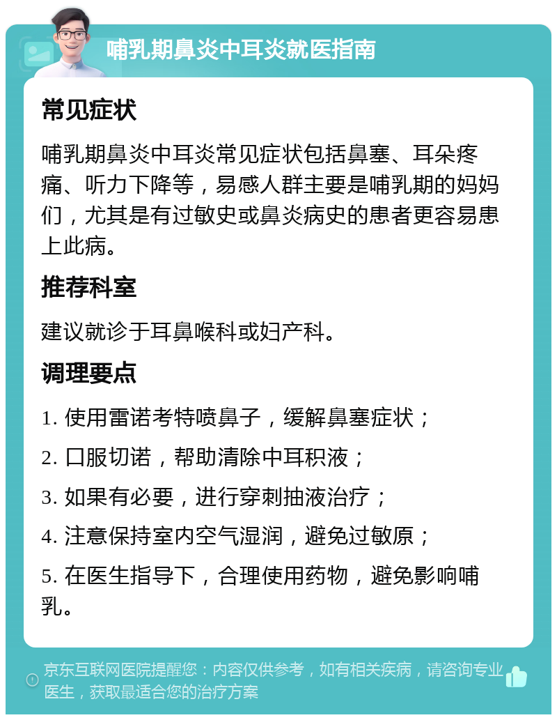 哺乳期鼻炎中耳炎就医指南 常见症状 哺乳期鼻炎中耳炎常见症状包括鼻塞、耳朵疼痛、听力下降等，易感人群主要是哺乳期的妈妈们，尤其是有过敏史或鼻炎病史的患者更容易患上此病。 推荐科室 建议就诊于耳鼻喉科或妇产科。 调理要点 1. 使用雷诺考特喷鼻子，缓解鼻塞症状； 2. 口服切诺，帮助清除中耳积液； 3. 如果有必要，进行穿刺抽液治疗； 4. 注意保持室内空气湿润，避免过敏原； 5. 在医生指导下，合理使用药物，避免影响哺乳。