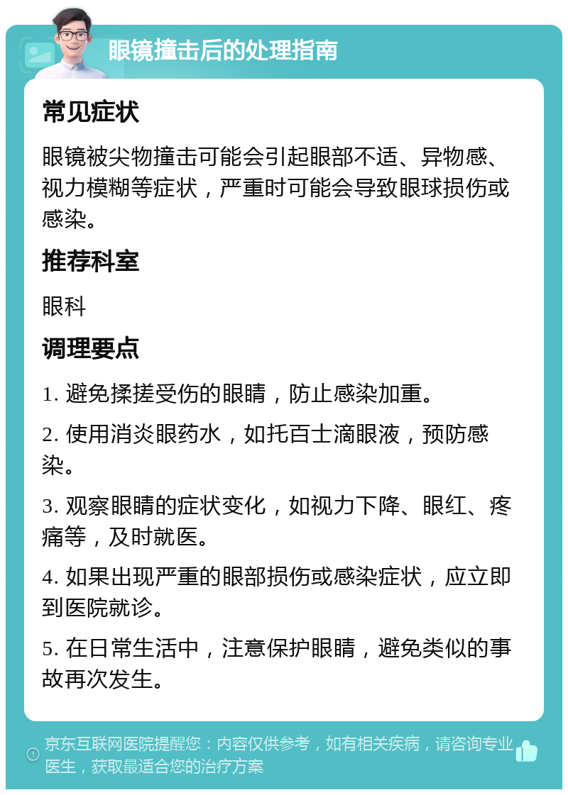 眼镜撞击后的处理指南 常见症状 眼镜被尖物撞击可能会引起眼部不适、异物感、视力模糊等症状，严重时可能会导致眼球损伤或感染。 推荐科室 眼科 调理要点 1. 避免揉搓受伤的眼睛，防止感染加重。 2. 使用消炎眼药水，如托百士滴眼液，预防感染。 3. 观察眼睛的症状变化，如视力下降、眼红、疼痛等，及时就医。 4. 如果出现严重的眼部损伤或感染症状，应立即到医院就诊。 5. 在日常生活中，注意保护眼睛，避免类似的事故再次发生。