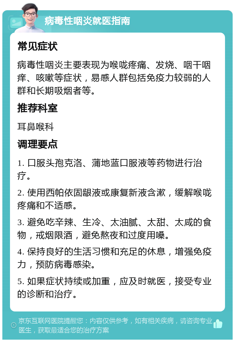 病毒性咽炎就医指南 常见症状 病毒性咽炎主要表现为喉咙疼痛、发烧、咽干咽痒、咳嗽等症状，易感人群包括免疫力较弱的人群和长期吸烟者等。 推荐科室 耳鼻喉科 调理要点 1. 口服头孢克洛、蒲地蓝口服液等药物进行治疗。 2. 使用西帕依固龈液或康复新液含漱，缓解喉咙疼痛和不适感。 3. 避免吃辛辣、生冷、太油腻、太甜、太咸的食物，戒烟限酒，避免熬夜和过度用嗓。 4. 保持良好的生活习惯和充足的休息，增强免疫力，预防病毒感染。 5. 如果症状持续或加重，应及时就医，接受专业的诊断和治疗。