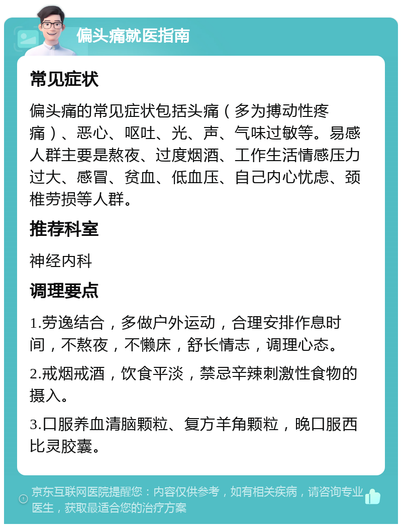 偏头痛就医指南 常见症状 偏头痛的常见症状包括头痛（多为搏动性疼痛）、恶心、呕吐、光、声、气味过敏等。易感人群主要是熬夜、过度烟酒、工作生活情感压力过大、感冒、贫血、低血压、自己内心忧虑、颈椎劳损等人群。 推荐科室 神经内科 调理要点 1.劳逸结合，多做户外运动，合理安排作息时间，不熬夜，不懒床，舒长情志，调理心态。 2.戒烟戒酒，饮食平淡，禁忌辛辣刺激性食物的摄入。 3.口服养血清脑颗粒、复方羊角颗粒，晚口服西比灵胶囊。