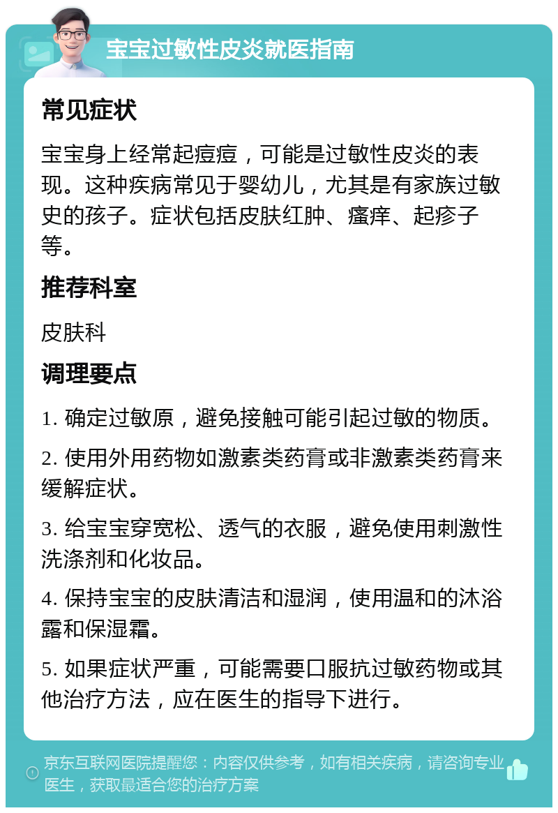 宝宝过敏性皮炎就医指南 常见症状 宝宝身上经常起痘痘，可能是过敏性皮炎的表现。这种疾病常见于婴幼儿，尤其是有家族过敏史的孩子。症状包括皮肤红肿、瘙痒、起疹子等。 推荐科室 皮肤科 调理要点 1. 确定过敏原，避免接触可能引起过敏的物质。 2. 使用外用药物如激素类药膏或非激素类药膏来缓解症状。 3. 给宝宝穿宽松、透气的衣服，避免使用刺激性洗涤剂和化妆品。 4. 保持宝宝的皮肤清洁和湿润，使用温和的沐浴露和保湿霜。 5. 如果症状严重，可能需要口服抗过敏药物或其他治疗方法，应在医生的指导下进行。