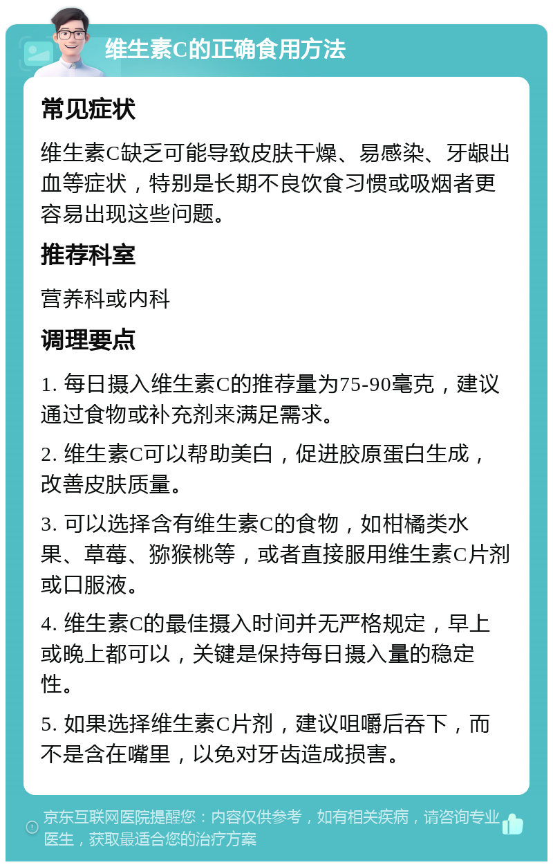 维生素C的正确食用方法 常见症状 维生素C缺乏可能导致皮肤干燥、易感染、牙龈出血等症状，特别是长期不良饮食习惯或吸烟者更容易出现这些问题。 推荐科室 营养科或内科 调理要点 1. 每日摄入维生素C的推荐量为75-90毫克，建议通过食物或补充剂来满足需求。 2. 维生素C可以帮助美白，促进胶原蛋白生成，改善皮肤质量。 3. 可以选择含有维生素C的食物，如柑橘类水果、草莓、猕猴桃等，或者直接服用维生素C片剂或口服液。 4. 维生素C的最佳摄入时间并无严格规定，早上或晚上都可以，关键是保持每日摄入量的稳定性。 5. 如果选择维生素C片剂，建议咀嚼后吞下，而不是含在嘴里，以免对牙齿造成损害。