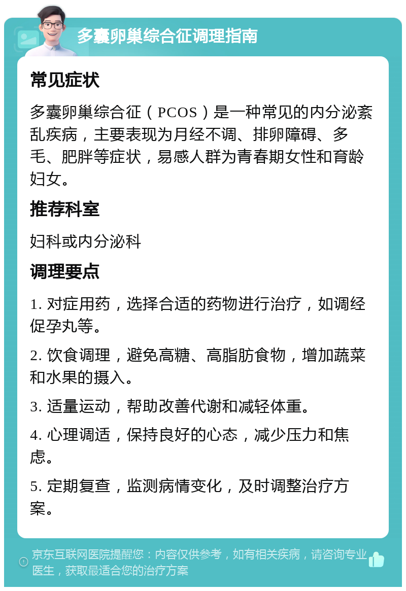 多囊卵巢综合征调理指南 常见症状 多囊卵巢综合征（PCOS）是一种常见的内分泌紊乱疾病，主要表现为月经不调、排卵障碍、多毛、肥胖等症状，易感人群为青春期女性和育龄妇女。 推荐科室 妇科或内分泌科 调理要点 1. 对症用药，选择合适的药物进行治疗，如调经促孕丸等。 2. 饮食调理，避免高糖、高脂肪食物，增加蔬菜和水果的摄入。 3. 适量运动，帮助改善代谢和减轻体重。 4. 心理调适，保持良好的心态，减少压力和焦虑。 5. 定期复查，监测病情变化，及时调整治疗方案。