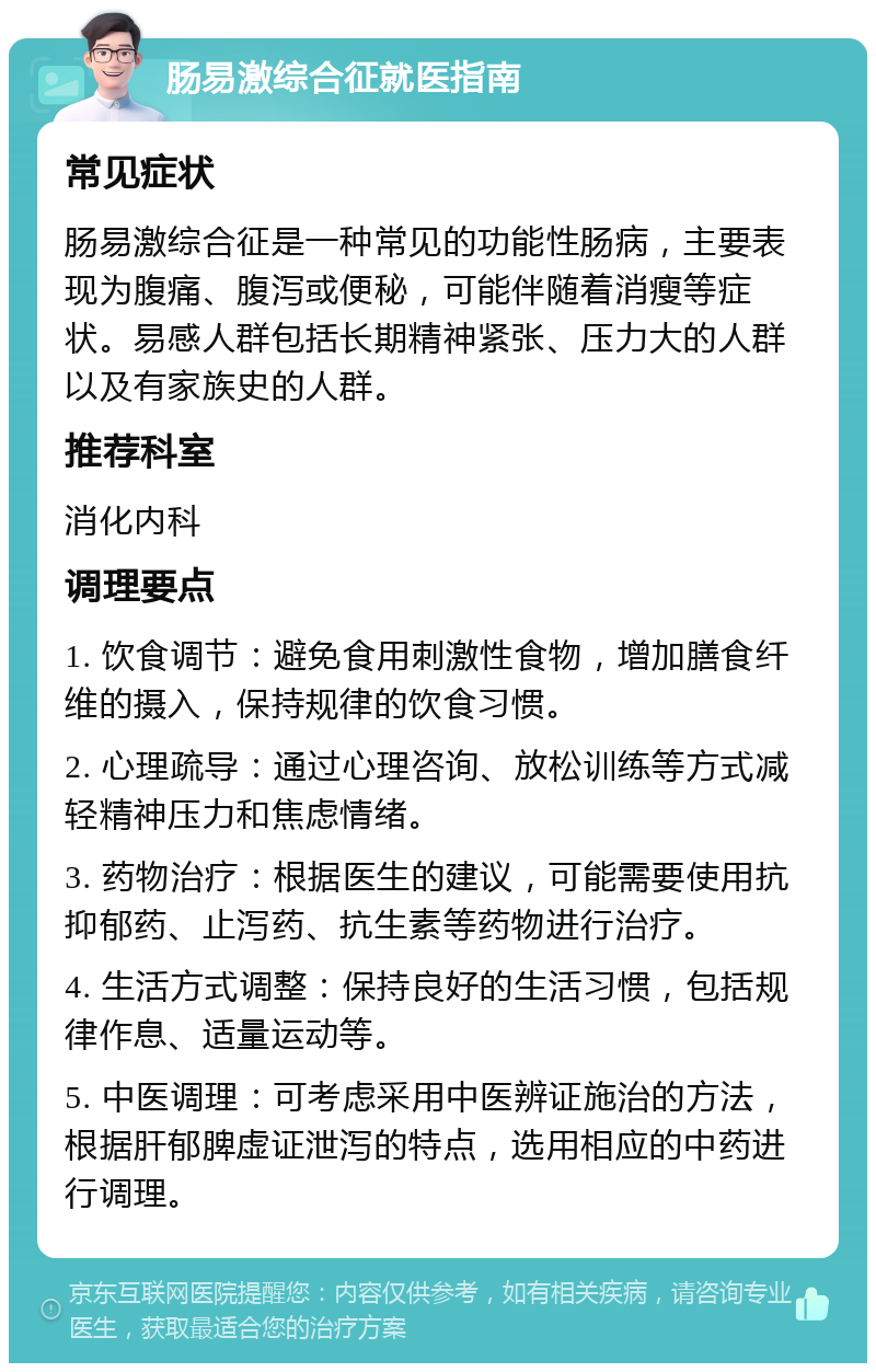 肠易激综合征就医指南 常见症状 肠易激综合征是一种常见的功能性肠病，主要表现为腹痛、腹泻或便秘，可能伴随着消瘦等症状。易感人群包括长期精神紧张、压力大的人群以及有家族史的人群。 推荐科室 消化内科 调理要点 1. 饮食调节：避免食用刺激性食物，增加膳食纤维的摄入，保持规律的饮食习惯。 2. 心理疏导：通过心理咨询、放松训练等方式减轻精神压力和焦虑情绪。 3. 药物治疗：根据医生的建议，可能需要使用抗抑郁药、止泻药、抗生素等药物进行治疗。 4. 生活方式调整：保持良好的生活习惯，包括规律作息、适量运动等。 5. 中医调理：可考虑采用中医辨证施治的方法，根据肝郁脾虚证泄泻的特点，选用相应的中药进行调理。