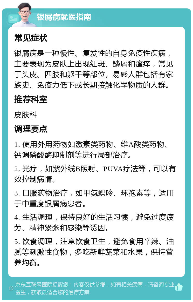 银屑病就医指南 常见症状 银屑病是一种慢性、复发性的自身免疫性疾病，主要表现为皮肤上出现红斑、鳞屑和瘙痒，常见于头皮、四肢和躯干等部位。易感人群包括有家族史、免疫力低下或长期接触化学物质的人群。 推荐科室 皮肤科 调理要点 1. 使用外用药物如激素类药物、维A酸类药物、钙调磷酸酶抑制剂等进行局部治疗。 2. 光疗，如紫外线B照射、PUVA疗法等，可以有效控制病情。 3. 口服药物治疗，如甲氨蝶呤、环孢素等，适用于中重度银屑病患者。 4. 生活调理，保持良好的生活习惯，避免过度疲劳、精神紧张和感染等诱因。 5. 饮食调理，注意饮食卫生，避免食用辛辣、油腻等刺激性食物，多吃新鲜蔬菜和水果，保持营养均衡。