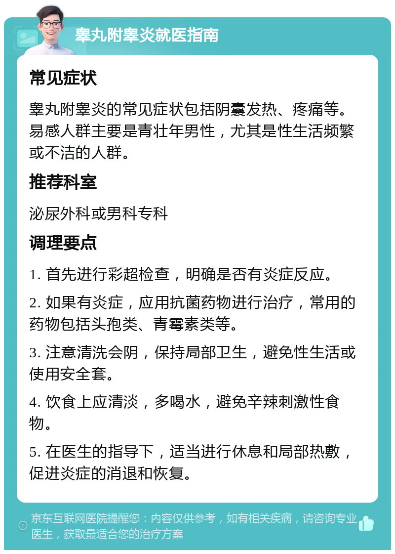 睾丸附睾炎就医指南 常见症状 睾丸附睾炎的常见症状包括阴囊发热、疼痛等。易感人群主要是青壮年男性，尤其是性生活频繁或不洁的人群。 推荐科室 泌尿外科或男科专科 调理要点 1. 首先进行彩超检查，明确是否有炎症反应。 2. 如果有炎症，应用抗菌药物进行治疗，常用的药物包括头孢类、青霉素类等。 3. 注意清洗会阴，保持局部卫生，避免性生活或使用安全套。 4. 饮食上应清淡，多喝水，避免辛辣刺激性食物。 5. 在医生的指导下，适当进行休息和局部热敷，促进炎症的消退和恢复。