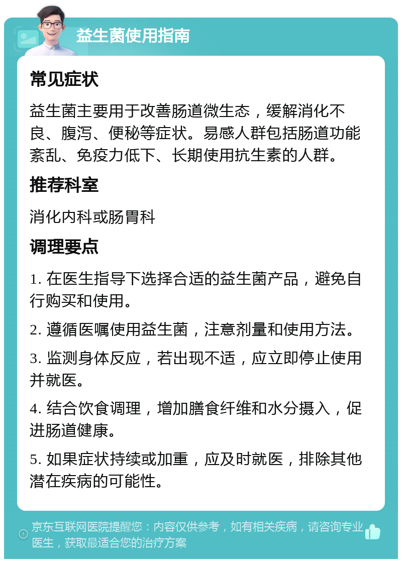 益生菌使用指南 常见症状 益生菌主要用于改善肠道微生态，缓解消化不良、腹泻、便秘等症状。易感人群包括肠道功能紊乱、免疫力低下、长期使用抗生素的人群。 推荐科室 消化内科或肠胃科 调理要点 1. 在医生指导下选择合适的益生菌产品，避免自行购买和使用。 2. 遵循医嘱使用益生菌，注意剂量和使用方法。 3. 监测身体反应，若出现不适，应立即停止使用并就医。 4. 结合饮食调理，增加膳食纤维和水分摄入，促进肠道健康。 5. 如果症状持续或加重，应及时就医，排除其他潜在疾病的可能性。