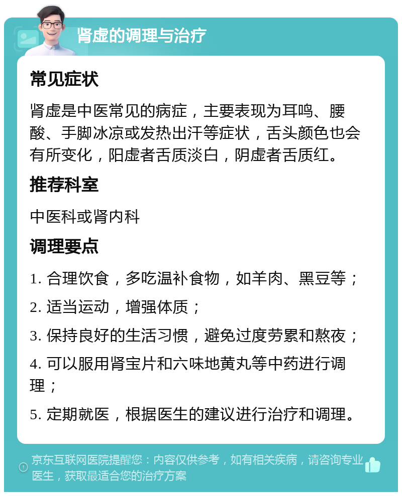 肾虚的调理与治疗 常见症状 肾虚是中医常见的病症，主要表现为耳鸣、腰酸、手脚冰凉或发热出汗等症状，舌头颜色也会有所变化，阳虚者舌质淡白，阴虚者舌质红。 推荐科室 中医科或肾内科 调理要点 1. 合理饮食，多吃温补食物，如羊肉、黑豆等； 2. 适当运动，增强体质； 3. 保持良好的生活习惯，避免过度劳累和熬夜； 4. 可以服用肾宝片和六味地黄丸等中药进行调理； 5. 定期就医，根据医生的建议进行治疗和调理。