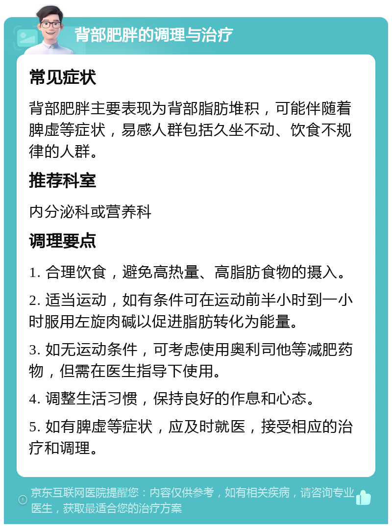 背部肥胖的调理与治疗 常见症状 背部肥胖主要表现为背部脂肪堆积，可能伴随着脾虚等症状，易感人群包括久坐不动、饮食不规律的人群。 推荐科室 内分泌科或营养科 调理要点 1. 合理饮食，避免高热量、高脂肪食物的摄入。 2. 适当运动，如有条件可在运动前半小时到一小时服用左旋肉碱以促进脂肪转化为能量。 3. 如无运动条件，可考虑使用奥利司他等减肥药物，但需在医生指导下使用。 4. 调整生活习惯，保持良好的作息和心态。 5. 如有脾虚等症状，应及时就医，接受相应的治疗和调理。