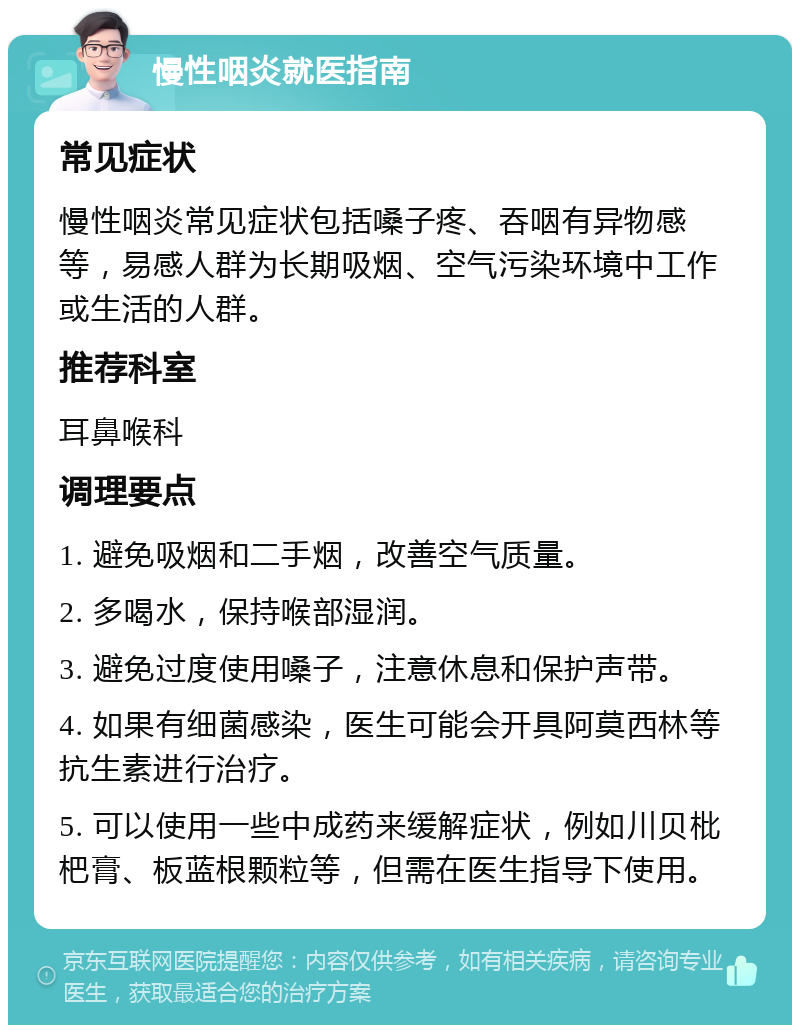 慢性咽炎就医指南 常见症状 慢性咽炎常见症状包括嗓子疼、吞咽有异物感等，易感人群为长期吸烟、空气污染环境中工作或生活的人群。 推荐科室 耳鼻喉科 调理要点 1. 避免吸烟和二手烟，改善空气质量。 2. 多喝水，保持喉部湿润。 3. 避免过度使用嗓子，注意休息和保护声带。 4. 如果有细菌感染，医生可能会开具阿莫西林等抗生素进行治疗。 5. 可以使用一些中成药来缓解症状，例如川贝枇杷膏、板蓝根颗粒等，但需在医生指导下使用。