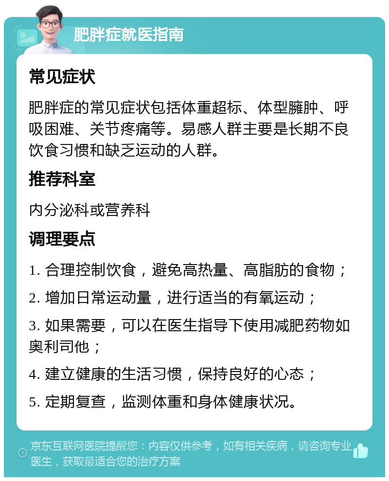 肥胖症就医指南 常见症状 肥胖症的常见症状包括体重超标、体型臃肿、呼吸困难、关节疼痛等。易感人群主要是长期不良饮食习惯和缺乏运动的人群。 推荐科室 内分泌科或营养科 调理要点 1. 合理控制饮食，避免高热量、高脂肪的食物； 2. 增加日常运动量，进行适当的有氧运动； 3. 如果需要，可以在医生指导下使用减肥药物如奥利司他； 4. 建立健康的生活习惯，保持良好的心态； 5. 定期复查，监测体重和身体健康状况。