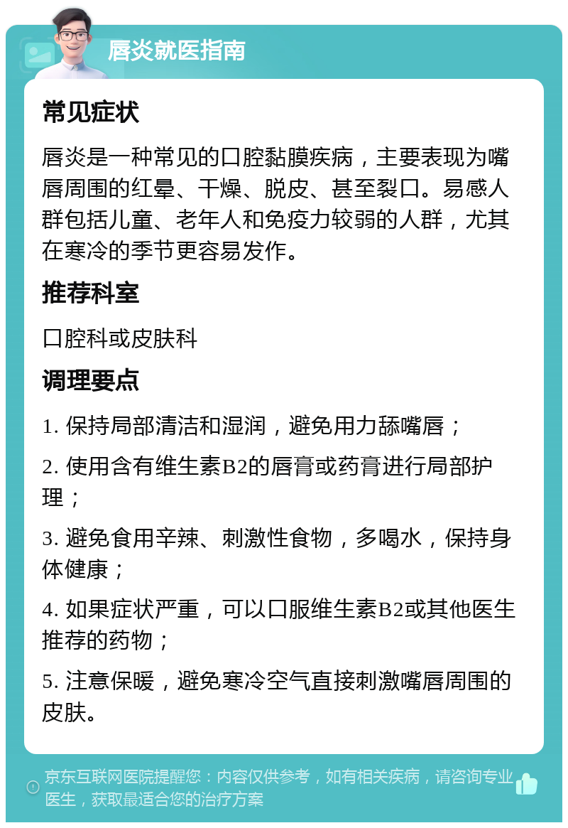 唇炎就医指南 常见症状 唇炎是一种常见的口腔黏膜疾病，主要表现为嘴唇周围的红晕、干燥、脱皮、甚至裂口。易感人群包括儿童、老年人和免疫力较弱的人群，尤其在寒冷的季节更容易发作。 推荐科室 口腔科或皮肤科 调理要点 1. 保持局部清洁和湿润，避免用力舔嘴唇； 2. 使用含有维生素B2的唇膏或药膏进行局部护理； 3. 避免食用辛辣、刺激性食物，多喝水，保持身体健康； 4. 如果症状严重，可以口服维生素B2或其他医生推荐的药物； 5. 注意保暖，避免寒冷空气直接刺激嘴唇周围的皮肤。