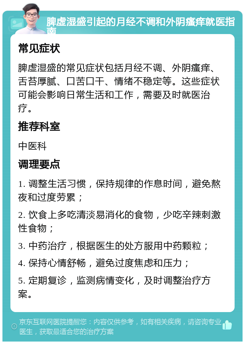 脾虚湿盛引起的月经不调和外阴瘙痒就医指南 常见症状 脾虚湿盛的常见症状包括月经不调、外阴瘙痒、舌苔厚腻、口苦口干、情绪不稳定等。这些症状可能会影响日常生活和工作，需要及时就医治疗。 推荐科室 中医科 调理要点 1. 调整生活习惯，保持规律的作息时间，避免熬夜和过度劳累； 2. 饮食上多吃清淡易消化的食物，少吃辛辣刺激性食物； 3. 中药治疗，根据医生的处方服用中药颗粒； 4. 保持心情舒畅，避免过度焦虑和压力； 5. 定期复诊，监测病情变化，及时调整治疗方案。