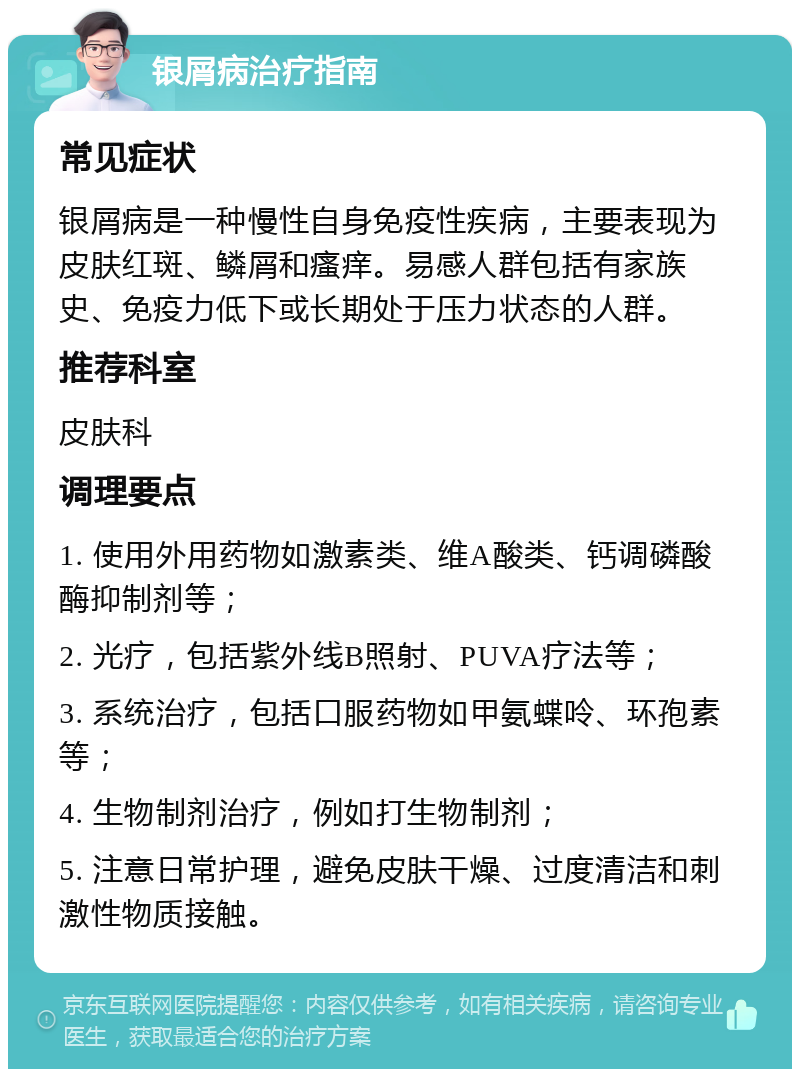 银屑病治疗指南 常见症状 银屑病是一种慢性自身免疫性疾病，主要表现为皮肤红斑、鳞屑和瘙痒。易感人群包括有家族史、免疫力低下或长期处于压力状态的人群。 推荐科室 皮肤科 调理要点 1. 使用外用药物如激素类、维A酸类、钙调磷酸酶抑制剂等； 2. 光疗，包括紫外线B照射、PUVA疗法等； 3. 系统治疗，包括口服药物如甲氨蝶呤、环孢素等； 4. 生物制剂治疗，例如打生物制剂； 5. 注意日常护理，避免皮肤干燥、过度清洁和刺激性物质接触。