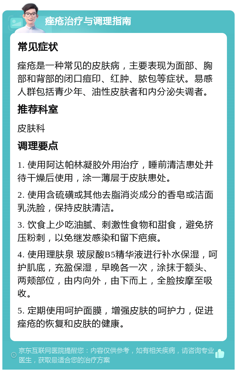 痤疮治疗与调理指南 常见症状 痤疮是一种常见的皮肤病，主要表现为面部、胸部和背部的闭口痘印、红肿、脓包等症状。易感人群包括青少年、油性皮肤者和内分泌失调者。 推荐科室 皮肤科 调理要点 1. 使用阿达帕林凝胶外用治疗，睡前清洁患处并待干燥后使用，涂一薄层于皮肤患处。 2. 使用含硫磺或其他去脂消炎成分的香皂或洁面乳洗脸，保持皮肤清洁。 3. 饮食上少吃油腻、刺激性食物和甜食，避免挤压粉刺，以免继发感染和留下疤痕。 4. 使用理肤泉 玻尿酸B5精华液进行补水保湿，呵护肌底，充盈保湿，早晚各一次，涂抹于额头、两颊部位，由内向外，由下而上，全脸按摩至吸收。 5. 定期使用呵护面膜，增强皮肤的呵护力，促进痤疮的恢复和皮肤的健康。