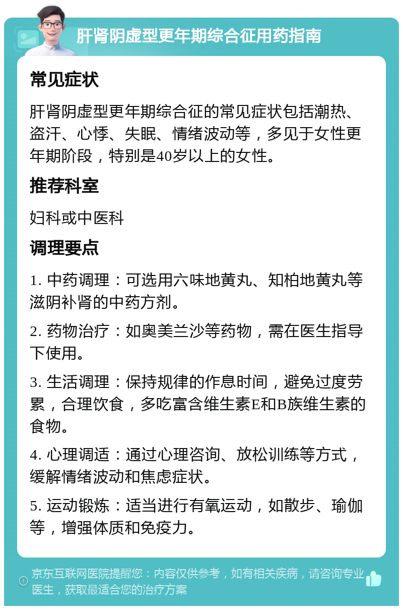 肝肾阴虚型更年期综合征用药指南 常见症状 肝肾阴虚型更年期综合征的常见症状包括潮热、盗汗、心悸、失眠、情绪波动等，多见于女性更年期阶段，特别是40岁以上的女性。 推荐科室 妇科或中医科 调理要点 1. 中药调理：可选用六味地黄丸、知柏地黄丸等滋阴补肾的中药方剂。 2. 药物治疗：如奥美兰沙等药物，需在医生指导下使用。 3. 生活调理：保持规律的作息时间，避免过度劳累，合理饮食，多吃富含维生素E和B族维生素的食物。 4. 心理调适：通过心理咨询、放松训练等方式，缓解情绪波动和焦虑症状。 5. 运动锻炼：适当进行有氧运动，如散步、瑜伽等，增强体质和免疫力。